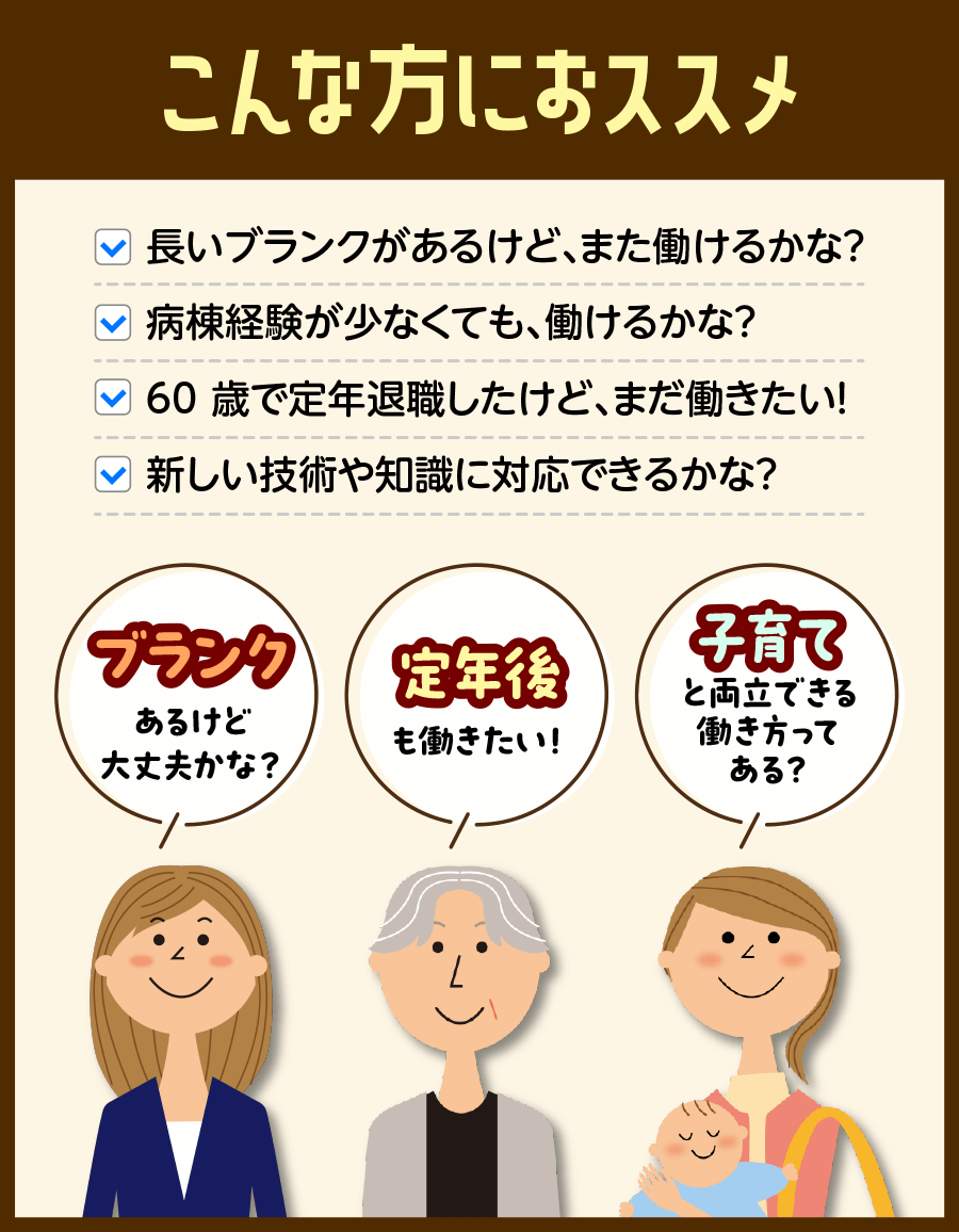 看護師資格をお持ちの方で、長いブランクがあるけどまた働けるかな？病棟経験が少なくても、働けるかな？60歳で定年退職したけど、まだ働きたい！新しい技術や知識に対応できるかな？とお悩みの方、ぜひお越しください。